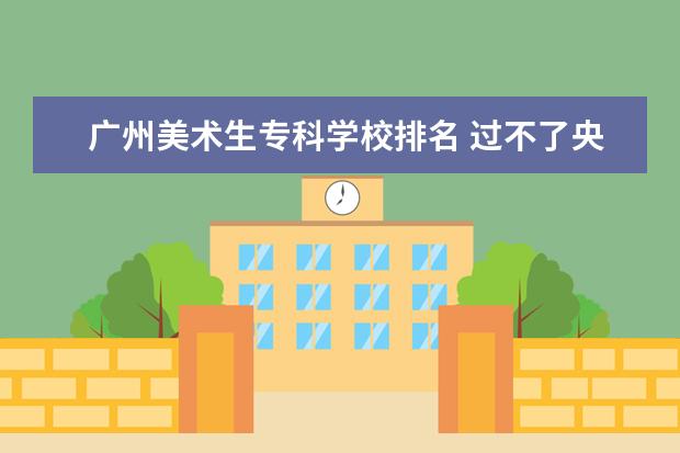 广州美术生专科学校排名 过不了央美,清美,国美,美术生是应该走综合性大学还...