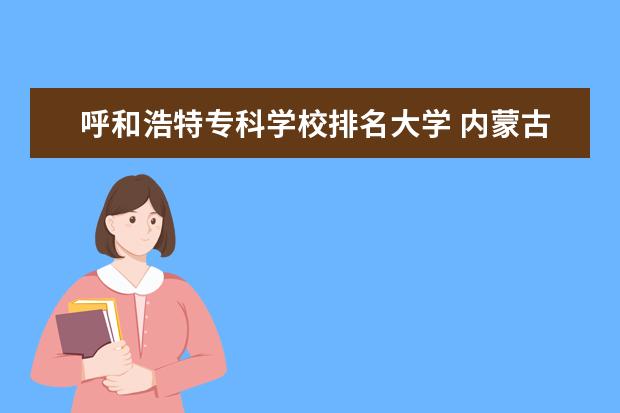 呼和浩特专科学校排名大学 内蒙古专科大学排名前十