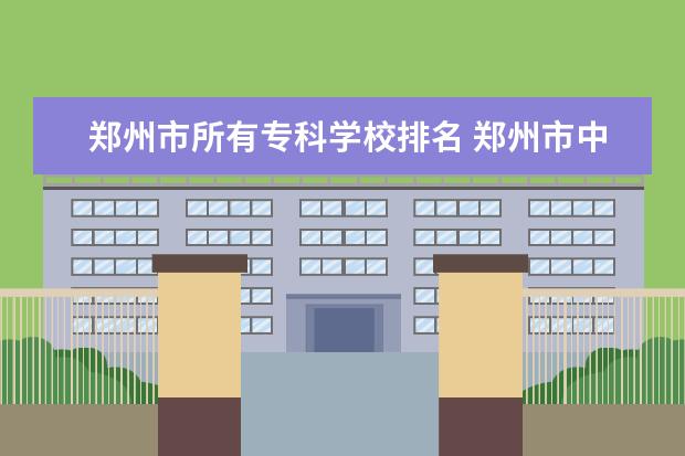 郑州市所有专科学校排名 郑州市中等专科学校有哪些