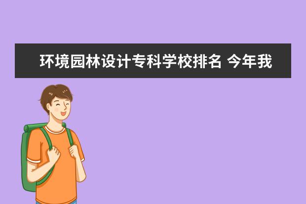 环境园林设计专科学校排名 今年我想学园林设计是上三本好还是专科,什么学校这...