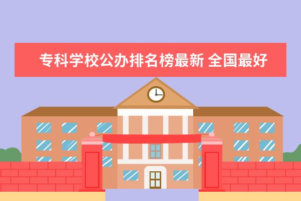 专科学校公办排名榜最新 全国最好的专科学校公办排名