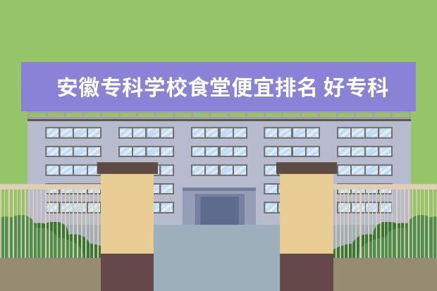 安徽专科学校食堂便宜排名 好专科有哪些