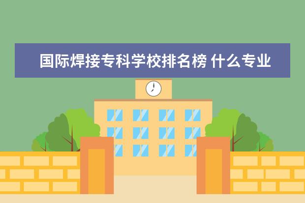 国际焊接专科学校排名榜 什么专业就业前景好,给我列个排名