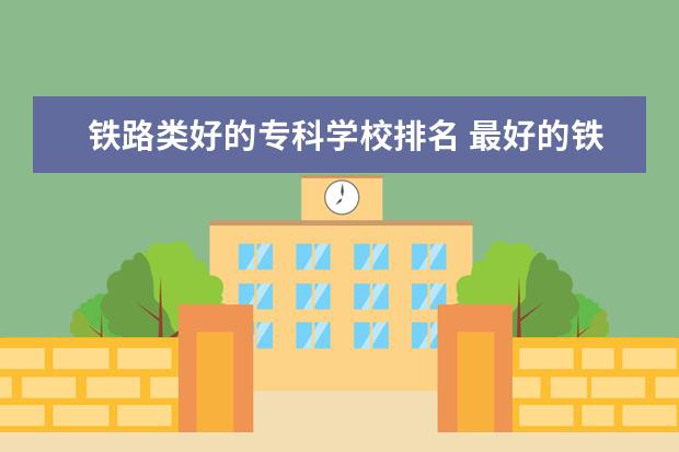 铁路类好的专科学校排名 最好的铁路专科学校排名