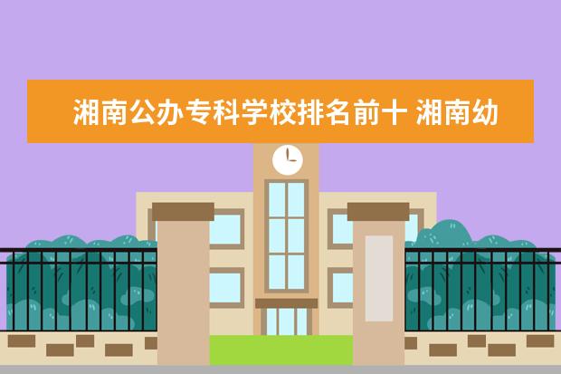 湘南公办专科学校排名前十 湘南幼儿师范高等专科学校和湘中幼儿师范哪个好 - ...