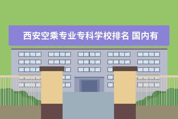 西安空乘专业专科学校排名 国内有哪些开设空中乘务专业的学校?