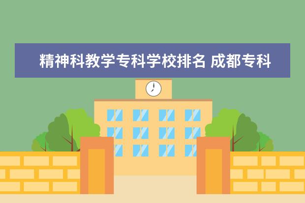 精神科教学专科学校排名 成都专科排名前十名学校