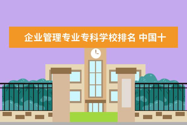 企业管理专业专科学校排名 中国十大最好的专科大学排名