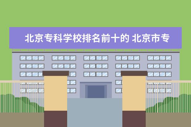 北京专科学校排名前十的 北京市专科学校排行榜