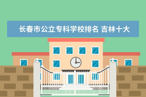 长春市公立专科学校排名 吉林十大专科院校排名