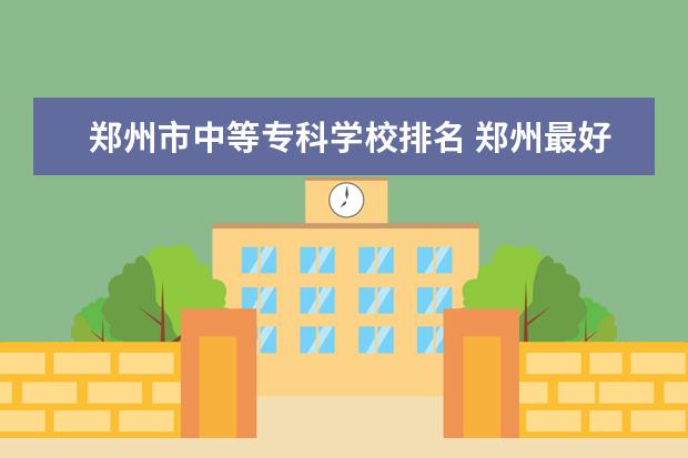郑州市中等专科学校排名 郑州最好的公办中专学校排名
