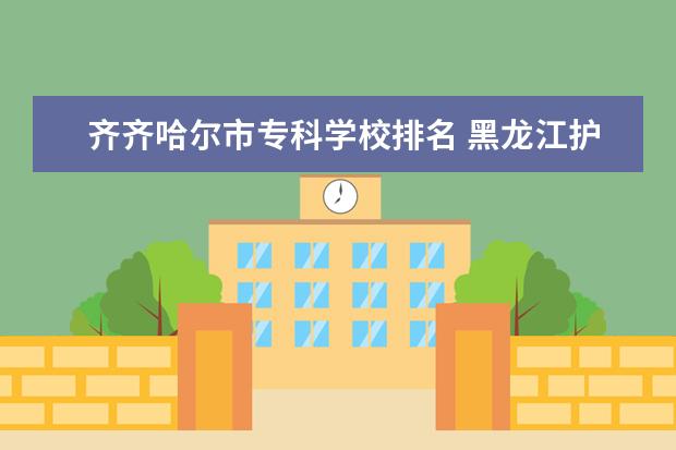 齐齐哈尔市专科学校排名 黑龙江护理学校排名