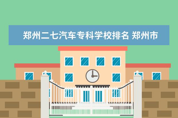 郑州二七汽车专科学校排名 郑州市二七区有几所大学