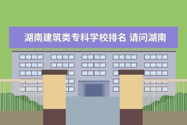 湖南建筑类专科学校排名 请问湖南大专院校排名