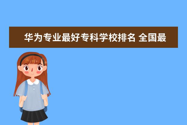 华为专业最好专科学校排名 全国最好的职业学校排名