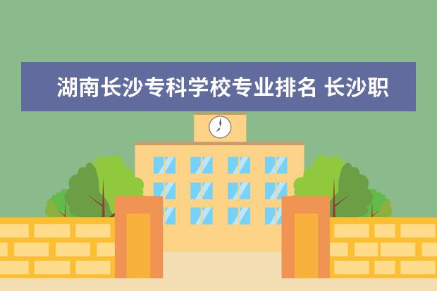 湖南长沙专科学校专业排名 长沙职业技术学院专业排名哪个专业好满意度Top10 - ...