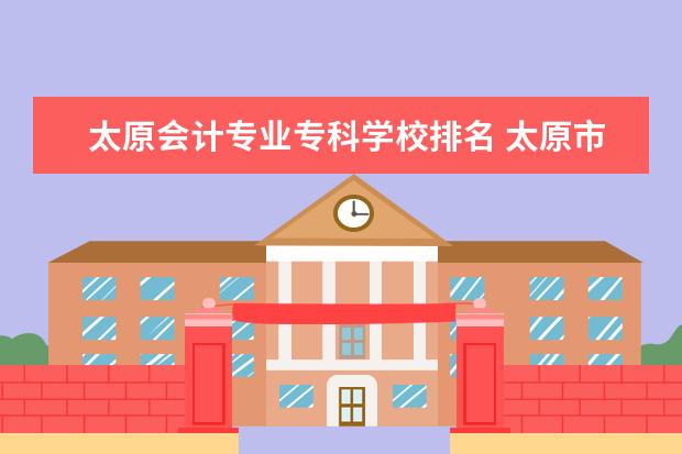 太原会计专业专科学校排名 太原市好的会计类学校!