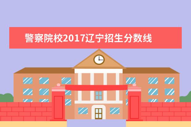 警察院校2017辽宁招生分数线 大连警校的大概录取分数线是多少？