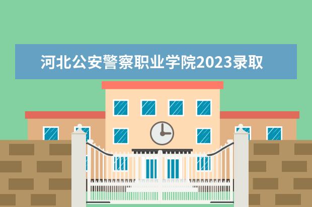 河北公安警察职业学院2023录取线 警官学院本科录取分数线2023年