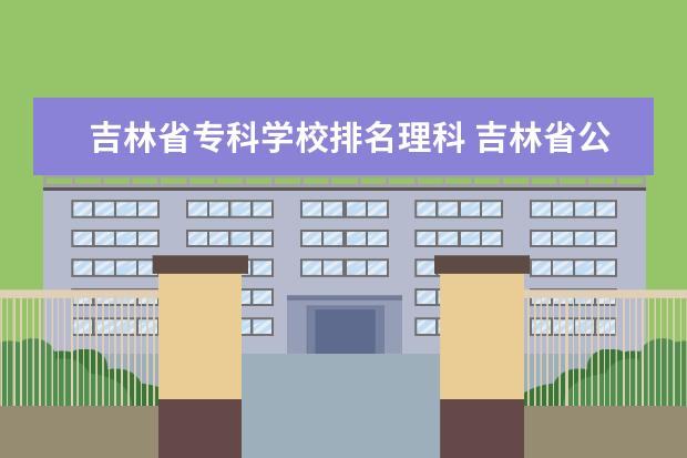 吉林省专科学校排名理科 吉林省公办专科学校有哪些