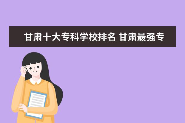 甘肃十大专科学校排名 甘肃最强专科学校排名