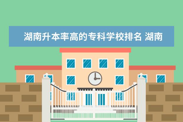 湖南升本率高的专科学校排名 湖南大专院校排名前十强