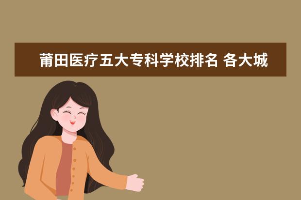 莆田医疗五大专科学校排名 各大城市开放落户限制,哪个城市最值得去?