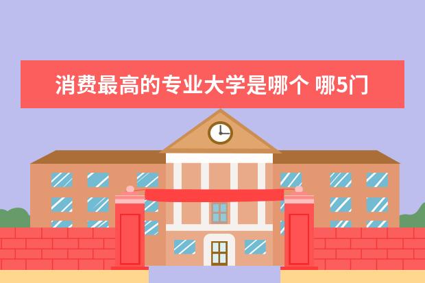 消费最高的专业大学是哪个 哪5门大学专业含金量最高且吃香,“钱途”响亮,毕业...