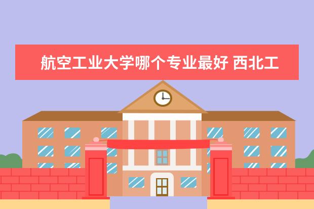 航空工业大学哪个专业最好 西北工业大学哪个专业最好