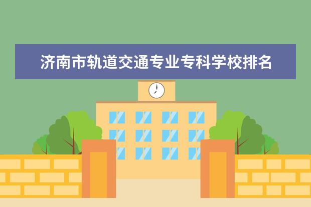 济南市轨道交通专业专科学校排名 山东省有很多职业学院,哪些职业技术学院是比较好的?...