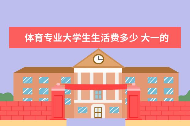 体育专业大学生生活费多少 大一的新生,一个月多少生活费合适?