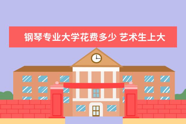 钢琴专业大学花费多少 艺术生上大学后,基本要花费多少?