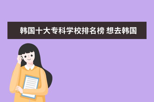 韩国十大专科学校排名榜 想去韩国派留学,谁知道韩国有哪些好的专科学校,(附...