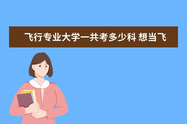 飞行专业大学一共考多少科 想当飞行员考什么大学