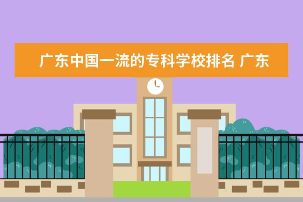 广东中国一流的专科学校排名 广东最好的公办专科学校排名