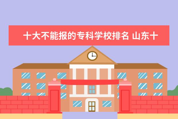 十大不能报的专科学校排名 山东十大不建议去的职业院校:山东专科小清华是哪所?...