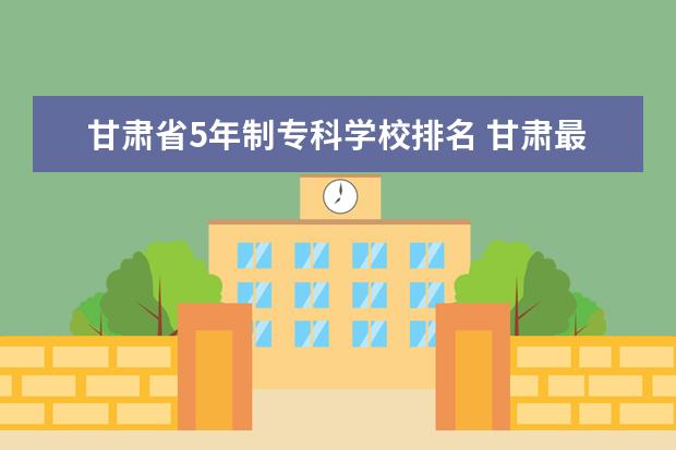 甘肃省5年制专科学校排名 甘肃最好的专科学校排名