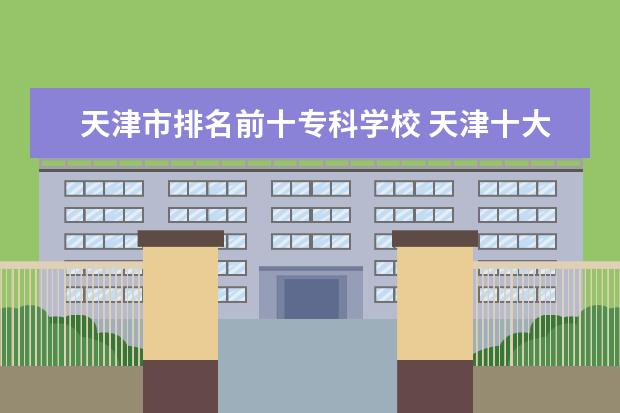 天津市排名前十专科学校 天津十大专科学校排名