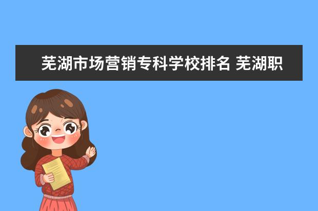 芜湖市场营销专科学校排名 芜湖职业技术学院市场营销专业前景怎么样?