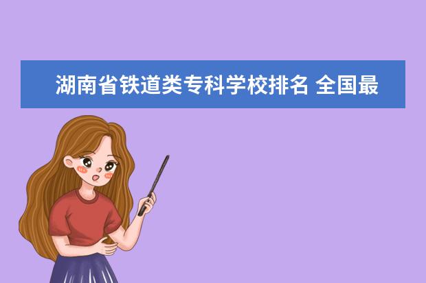 湖南省铁道类专科学校排名 全国最好的铁路专科学校排名